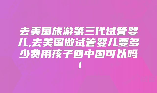 去美国旅游第三代试管婴儿,去美国做试管婴儿要多少费用孩子回中国可以吗!