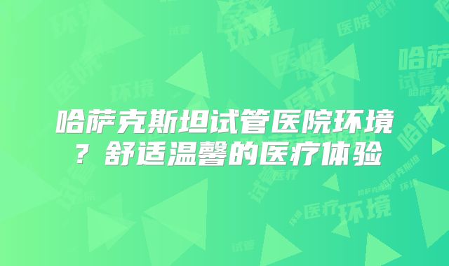 哈萨克斯坦试管医院环境?舒适温馨的医疗体验