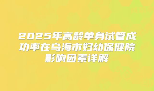 2025年高龄单身试管成功率在乌海市妇幼保健院影响因素详解