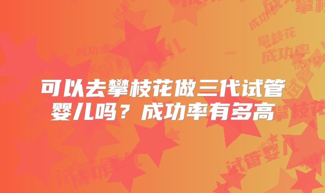可以去攀枝花做三代试管婴儿吗？成功率有多高