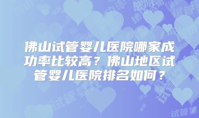 佛山试管婴儿医院哪家成功率比较高？佛山地区试管婴儿医院排名如何？