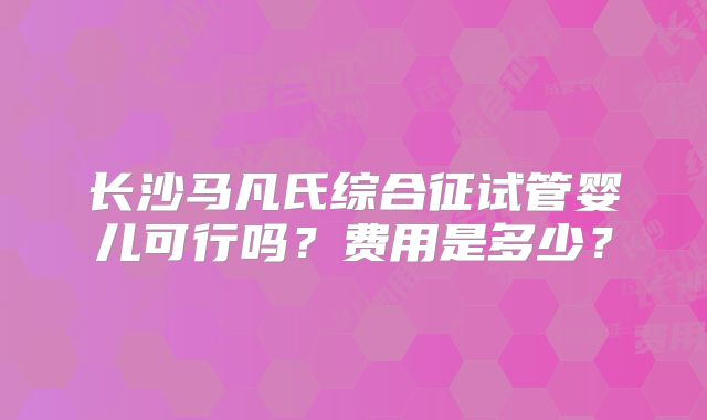 长沙马凡氏综合征试管婴儿可行吗?费用是多少?