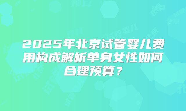 2025年北京试管婴儿费用构成解析单身女性如何合理预算?