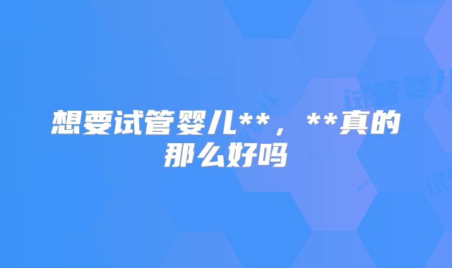 想要试管婴儿**,**真的那么好吗