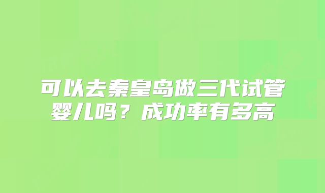 可以去秦皇岛做三代试管婴儿吗?成功率有多高