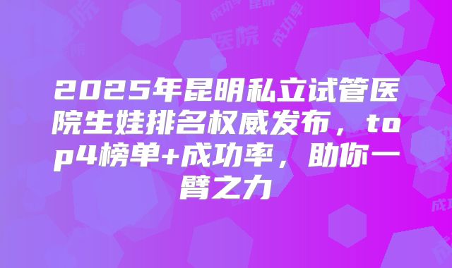 2025年昆明私立试管医院生娃排名权威发布,top4榜单+成功率,助你一臂之力