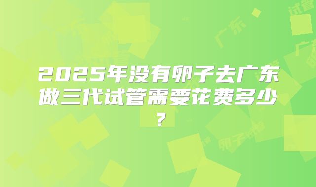 2025年没有卵子去广东做三代试管需要花费多少?