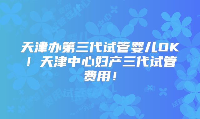 天津办第三代试管婴儿OK!天津中心妇产三代试管费用!