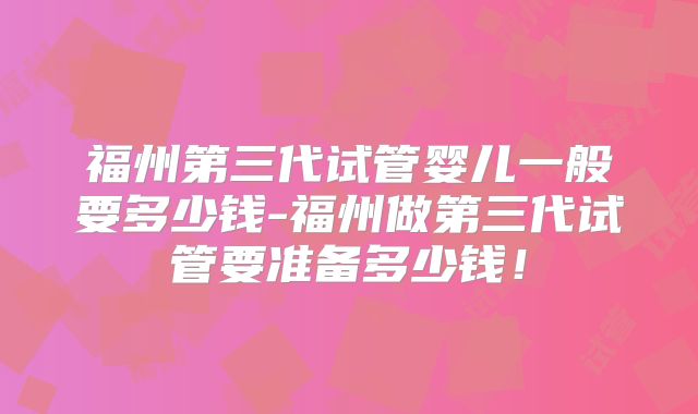福州第三代试管婴儿一般要多少钱-福州做第三代试管要准备多少钱!
