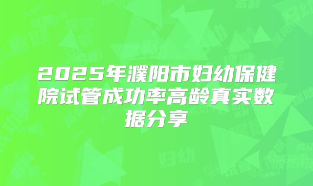 2025年濮阳市妇幼保健院试管成功率高龄真实数据分享