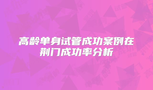 高龄单身试管成功案例在荆门成功率分析