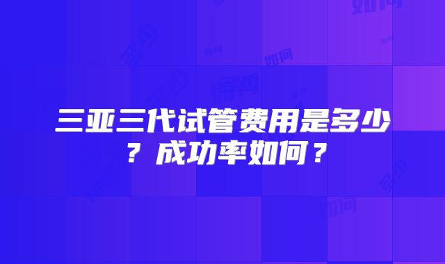 三亚三代试管费用是多少？成功率如何？
