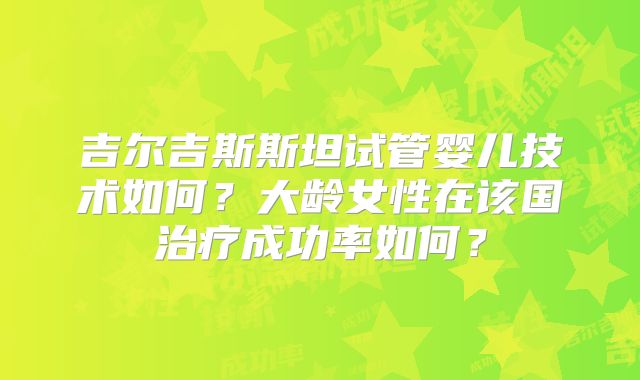 吉尔吉斯斯坦试管婴儿技术如何？大龄女性在该国治疗成功率如何？