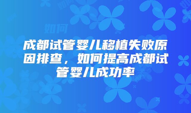 成都试管婴儿移植失败原因排查，如何提高成都试管婴儿成功率