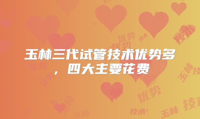 玉林三代试管技术优势多,四大主要花费