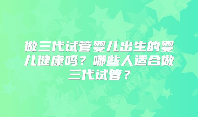 做三代试管婴儿出生的婴儿健康吗?哪些人适合做三代试管?