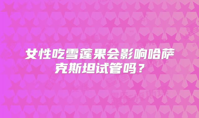 女性吃雪莲果会影响哈萨克斯坦试管吗？