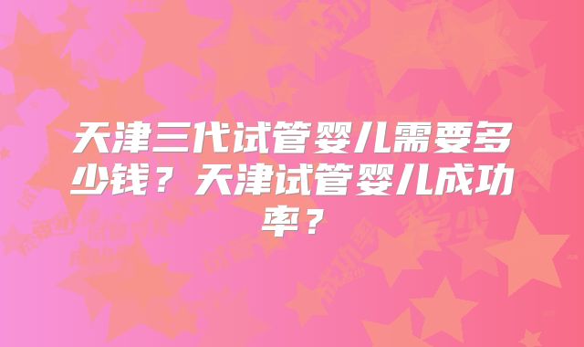 天津三代试管婴儿需要多少钱？天津试管婴儿成功率？