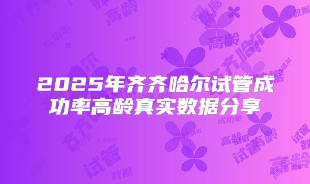2025年齐齐哈尔试管成功率高龄真实数据分享