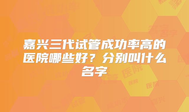 嘉兴三代试管成功率高的医院哪些好？分别叫什么名字