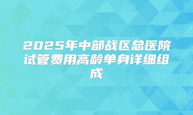 2025年中部战区总医院试管费用高龄单身详细组成