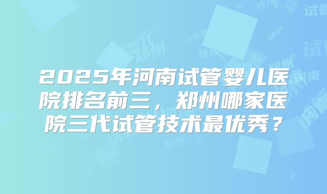 2025年河南试管婴儿医院排名前三,郑州哪家医院三代试管技术最优秀?