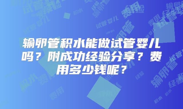输卵管积水能做试管婴儿吗?附成功经验分享?费用多少钱呢?
