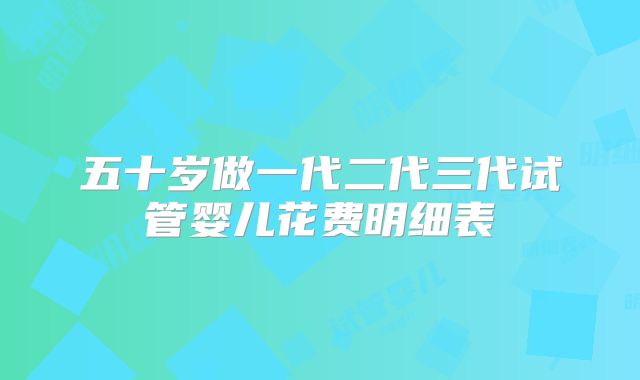 五十岁做一代二代三代试管婴儿花费明细表