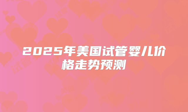 2025年美国试管婴儿价格走势预测