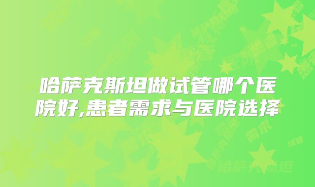 哈萨克斯坦做试管哪个医院好,患者需求与医院选择