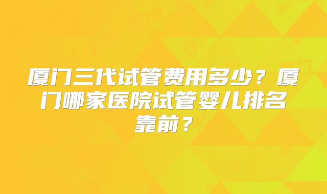 厦门三代试管费用多少？厦门哪家医院试管婴儿排名靠前？