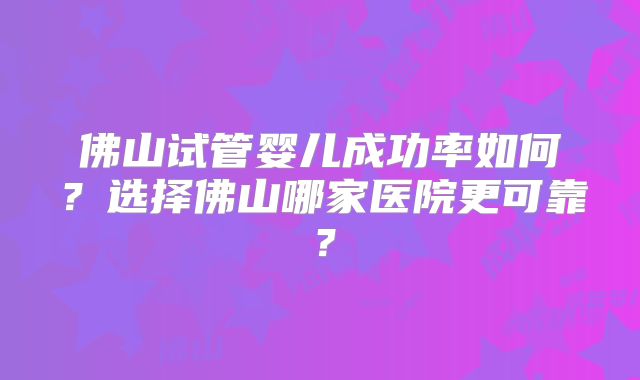 佛山试管婴儿成功率如何？选择佛山哪家医院更可靠？
