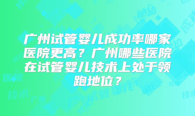 广州试管婴儿成功率哪家医院更高?广州哪些医院在试管婴儿技术上处于领跑地位?