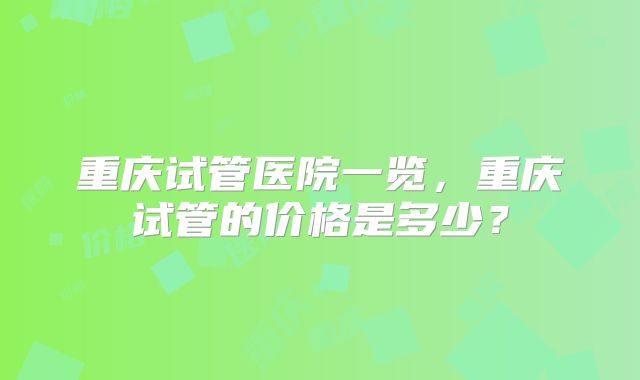 重庆试管医院一览,重庆试管的价格是多少?