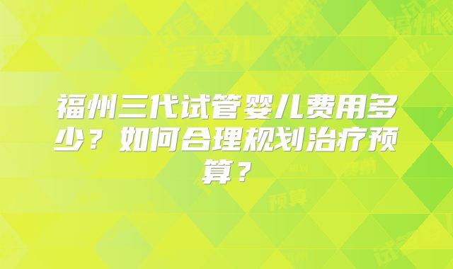 福州三代试管婴儿费用多少?如何合理规划治疗预算?