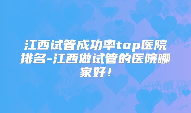 江西试管成功率top医院排名-江西做试管的医院哪家好!