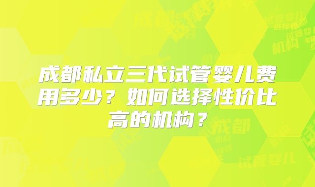 成都私立三代试管婴儿费用多少?如何选择性价比高的机构?