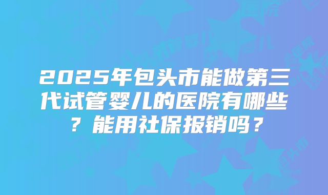 2025年包头市能做第三代试管婴儿的医院有哪些?能用社保报销吗?