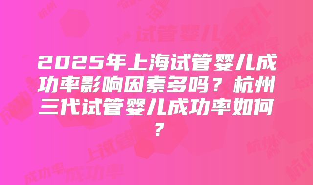 2025年上海试管婴儿成功率影响因素多吗？杭州三代试管婴儿成功率如何？
