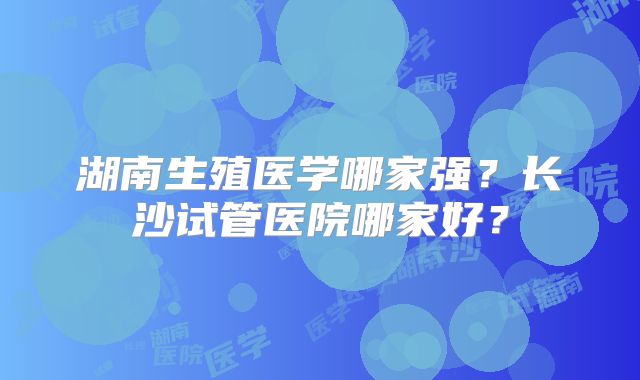 湖南生殖医学哪家强？长沙试管医院哪家好？