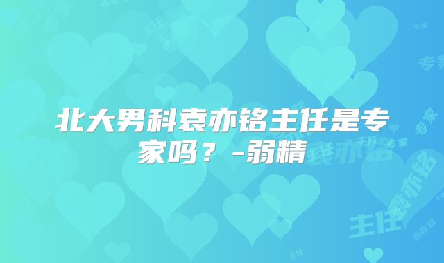 北大男科袁亦铭主任是专家吗?-弱精