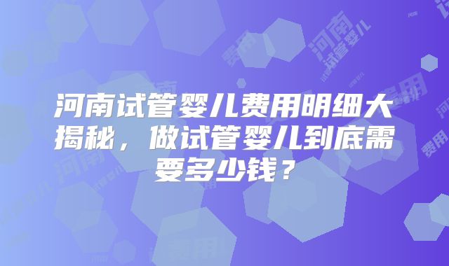 河南试管婴儿费用明细大揭秘，做试管婴儿到底需要多少钱？
