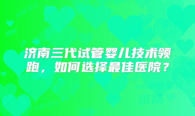 济南三代试管婴儿技术领跑,如何选择最佳医院?