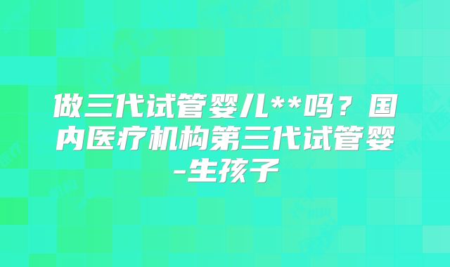 做三代试管婴儿**吗？国内医疗机构第三代试管婴-生孩子