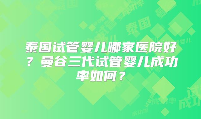 泰国试管婴儿哪家医院好？曼谷三代试管婴儿成功率如何？