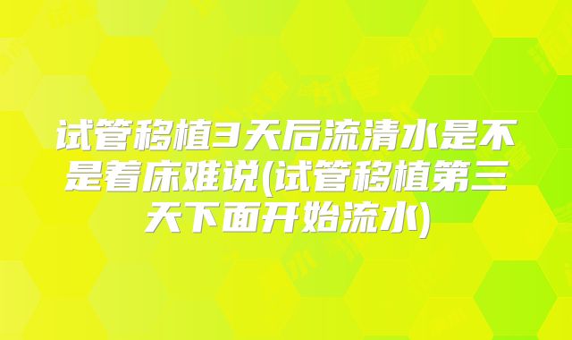 试管移植3天后流清水是不是着床难说(试管移植第三天下面开始流水)