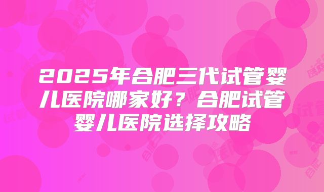 2025年合肥三代试管婴儿医院哪家好?合肥试管婴儿医院选择攻略