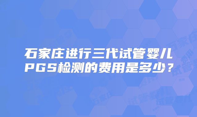 石家庄进行三代试管婴儿PGS检测的费用是多少？