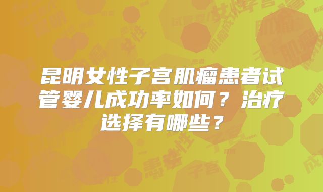 昆明女性子宫肌瘤患者试管婴儿成功率如何?治疗选择有哪些?