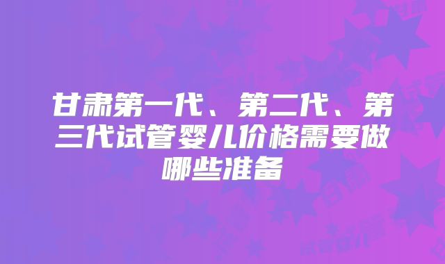 甘肃第一代、第二代、第三代试管婴儿价格需要做哪些准备